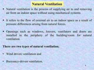 8
Natural Ventilation
 Natural ventilation is the process of supplying air to and removing
air from an indoor space without using mechanical systems.
 It refers to the flow of external air to an indoor space as a result of
pressure differences arising from natural forces.
 Openings such as windows, louvers, ventilators and doors are
installed in the periphery of the building/room for natural
ventilation.
There are two types of natural ventilation;
• Wind driven ventilation and
• Buoyancy-driven ventilation.
 