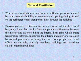 9
Natural Ventilation
 Wind driven ventilation arises from the different pressures created
by wind around a building or structure, and openings being formed
on the perimeter which then permit flow through the building.
 Buoyancy-driven ventilation occurs as a result of the directional
buoyancy force that results from temperature differences between
the interior and exterior. Since the internal heat gains which create
temperature differences between the interior and exterior are created
by natural processes, including the heat from people, and wind
effects are variable, naturally ventilated buildings are sometimes
called "breathing buildings".
 