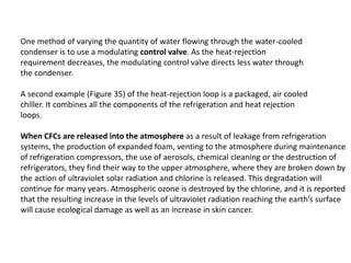 One method of varying the quantity of water flowing through the water-cooled
condenser is to use a modulating control valve. As the heat-rejection
requirement decreases, the modulating control valve directs less water through
the condenser.
A second example (Figure 35) of the heat-rejection loop is a packaged, air cooled
chiller. It combines all the components of the refrigeration and heat rejection
loops.
When CFCs are released into the atmosphere as a result of leakage from refrigeration
systems, the production of expanded foam, venting to the atmosphere during maintenance
of refrigeration compressors, the use of aerosols, chemical cleaning or the destruction of
refrigerators, they find their way to the upper atmosphere, where they are broken down by
the action of ultraviolet solar radiation and chlorine is released. This degradation will
continue for many years. Atmospheric ozone is destroyed by the chlorine, and it is reported
that the resulting increase in the levels of ultraviolet radiation reaching the earth’s surface
will cause ecological damage as well as an increase in skin cancer.
 
