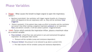 Phase Variables
 Trigger - What causes the breath to begin (signal to open the inspiratory
valve)
 Machine (controlled): the ventilator will trigger regular breaths at a frequency
which will depend on the set respiratory rate, ie, they will be ventilator time
triggered.
 Patient (assisted): If the patient does make an effort to breathe and the ventilator
can sense it (by either sensing a negative inspiratory pressure or an inspiratory
flow) and deliver a breath, it will be called a patient- triggered breath.
 Limit- Factor which controls the inspiration inflow ,places a maximum value
on a control variable
 Flow Limited: a fixed flow rate and pattern is set and maintained throughout
inspiration- An adequate tidal volume.
 Pressure will be variable (comp and resistance dependent)
 Pressure limited: the pressure is not allowed to go above a preset limit.
 The tidal volume will be variable (comp and resistance dependent)
 