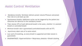 Assist Control Ventilation
 Mandatory breaths: Ventilator delivers preset volume/Pressure and preset
flow rate at a set back-up rate
 Spontaneous breaths: Additional cycles can be triggered by the patient but
otherwise are identical to the mandatory breath.
 Tidal volume (VT) of each delivered breath is the same, whether it is assisted
breath or controlled breath
 Minimum breath rate is guaranteed (controlled breaths with set VT)
 Asynchrony taken care of to some extent
 Low work of breathing, as every breath is supported and tidal volume is
guaranteed.
 DISADVANTAGES :Hyperventilation Respiratory alkalosis Breath stacking
 