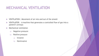 MECHANICAL VENTILATION
 VENTILATION : Movement of air into and out of the alveoli
 VENTILATOR : A machine that generates a controlled flow of gas into a
patient’s airways
 Mechanical ventilation
a) Negative pressure
b) Positive pressure
a) Invasive
b) Noninvasive
 