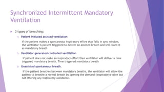 Synchronized Intermittent Mandatory
Ventilation
 3 types of breathing:
1) Patient initiated assisted ventilation
If the patient makes a spontaneous inspiratory effort that falls in sync window,
the ventilator is patient triggered to deliver an assisted breath and will count it
as mandatory breath
2) Ventilator generated controlled ventilation
if patient does not make an inspiratory effort then ventilator will deliver a time
triggered mandatory breath. Time triggered mandatory breath
3) Unassisted spontaneous breath.
If the patient breathes between mandatory breaths, the ventilator will allow the
patient to breathe a normal breath by opening the demand (inspiratory) valve but
not offering any inspiratory assistance.
 