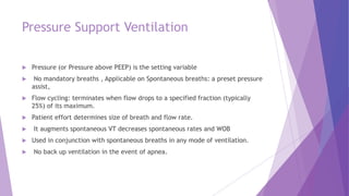 Pressure Support Ventilation
 Pressure (or Pressure above PEEP) is the setting variable
 No mandatory breaths , Applicable on Spontaneous breaths: a preset pressure
assist,
 Flow cycling: terminates when flow drops to a specified fraction (typically
25%) of its maximum.
 Patient effort determines size of breath and flow rate.
 It augments spontaneous VT decreases spontaneous rates and WOB
 Used in conjunction with spontaneous breaths in any mode of ventilation.
 No back up ventilation in the event of apnea.
 