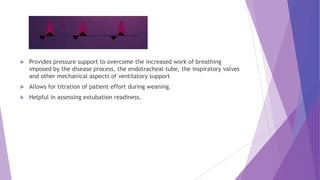  Provides pressure support to overcome the increased work of breathing
imposed by the disease process, the endotracheal tube, the inspiratory valves
and other mechanical aspects of ventilatory support
 Allows for titration of patient effort during weaning.
 Helpful in assessing extubation readiness.
 