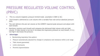 PRESSURE REGULATED VOLUME CONTROL
(PRVC)
 This is a volume targeted, pressure limited mode. (available in SIMV or AC)
 Each breath is delivered at a set volume with a variable flow rate and an absolute pressure
limit.
 The vent delivers this pre-set volume at the LOWEST required peak pressure and adjust with
each breath.
 Ventilator monitors each breath and compares the delivered tidal volume with set tidal
volume. If tidal volume is too low it increases the inspiratory pressure on next breath, if it is
too high it decreases the pressure.
 Advantages
 Decelerating inspiratory flow pattern
 Pressure automatically adjusted for changes in compliance and resistance within a set range
 Tidal volume guaranteed
 Limits volutrauma
 Prevents hypoventilation
 
