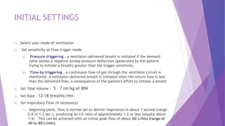 INITIAL SETTINGS
1) Select your mode of ventilation
2) Set sensitivity at Flow trigger mode
a) Pressure triggering , a ventilator-delivered breath is initiated if the demand
valve senses a negative airway pressure deflection (generated by the patient
trying to initiate a breath) greater than the trigger sensitivity.
b) Flow-by triggering , a continuous flow of gas through the ventilator circuit is
monitored. A ventilator-delivered breath is initiated when the return flow is less
than the delivered flow, a consequence of the patient's effort to initiate a breath
3) Set Tidal Volume - 5 – 7 ml/kg of IBW
4) Set Rate - 12-18 breaths/min
5) Set Inspiratory Flow (if necessary)
1) beginning point, flow is normal set to deliver inspiration in about 1 second (range
0.8 to 1.2 sec.), producing an I:E ratio of approximately 1:2 or less (usually about
1:4) – This can be achieved with an initial peak flow of about 60 L/min (range of
40 to 80 L/min)
 
