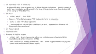 5) Set Inspiratory Flow (if necessary)
At beginning point, flow is normal set to deliver inspiration in about 1 second (range 0.8
to 1.2 sec.), producing an I:E ratio of 1:2 or less – With an initial peak flow of about 60
L/min (range of 40 to 80 L/min)
6) Set PEEP
 Initially set at 3 – 5 cm H2O –
 Restores FRC and physiological PEEP that existed prior to intubation
 Useful to treat refractory hypoxemia
 Contraindications for therapeutic PEEP (>5 cm H2O) – Hypotension – Elevated ICP –
Uncontrolled pneumothorax
7) Set Pressure Limit
8) Inspiratory time
9) Fraction of inspired oxygen
 Initially 100% – Severe hypoxemia – Abnormal cardiopulmonary functions 1)Post-
resuscitation 2) Smoke inhalation 3)ARDS
 After stabilization, attempt to keep FiO2 <50% – Avoids oxygen-induced lung injuries
1)Absorption atelectasis 2) Oxygen toxicity
 