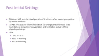 Post Initial Settings
 Obtain an ABG (arterial blood gas) about 30 minutes after you set your patient
up on the ventilator.
 An ABG will give you information about any changes that may need to be
made to keep the patient’s oxygenation and ventilation status within a
physiological range.
 Goal:
 pH 7.35 – 7.45
 PCO2 35-45 mmHg
 PO2 80-100 mmHg
 