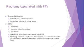 Problems Associated with PPV
 Heart and circulation
 Reduced venous return and pre load
 Hypotension and reduced cardiac output
 LUNGS
 Barotrauma
 Ventilator-induced lung injury
 Air trapping
 May increase dead space (compression of capillaries)
 Shunt (e.g., unilateral lung disease - the increase in vascular resistance in the
normal lung associated with PPV tends to redirect blood flow in the abnormal
lung)
 