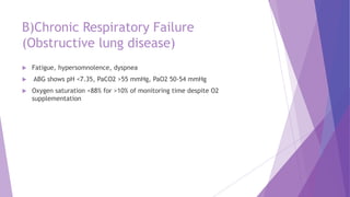 B)Chronic Respiratory Failure
(Obstructive lung disease)
 Fatigue, hypersomnolence, dyspnea
 ABG shows pH <7.35, PaCO2 >55 mmHg, PaO2 50-54 mmHg
 Oxygen saturation <88% for >10% of monitoring time despite O2
supplementation
 
