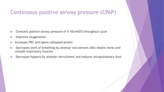Continuous positive airway pressure (CPAP)
 Constant positive airway pressure of 5-10cmH2O throughout cycle
 Improves oxygenation
 Increases FRC and opens collapsed alveoli
 Decreases work of breathing by alveolar recruitment (Dec elastic work) and
unloads inspiratory muscles
 Decreases hypoxia by alveolar recruitment and reduces intrapulmonary shun
 