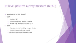 Bi-level positive airway pressure (BiPAP)
 Combination of IPAP and EPAP
 EPAP
 Provides PEEP
 Increases Functional Residual Capacity
 Reduces FiO2 required to optimise SaO2
 IPAP
 Decreases work of breathing + oxygen demand
 Increases spontaneous tidal volume
 Decreases spontaneous respiratory rate
 