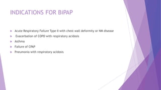 INDICATIONS FOR BiPAP
 Acute Respiratory Failure Type II with chest wall deformity or NM disease
 Exacerbation of COPD with respiratory acidosis
 Asthma
 Failure of CPAP
 Pneumonia with respiratory acidosis
 