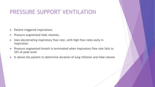 PRESSURE SUPPORT VENTILATION
 Patient triggered inspirations.
 Pressure augmented tidal volumes.
 Uses decelerating inspiratory flow rate, with high flow rates early in
inspiration.
 Pressure augmented breath is terminated when inspiratory flow rate falls to
25% of peak level
 It allows the patient to determine duration of lung inflation and tidal volume
 
