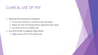 CLINICAL USE OF PSV
 Weaning from mechanical ventilation
 To overcome resistance in artificial airways and tubing.
 Reduce the work of breathing without augmenting tidal volume.
 Low levels of PS (5-10 cmH2O) used.
 As a form of NIV, to augment tidal volume
 Higher levels of PSV (15-35 cmH2O) used
 