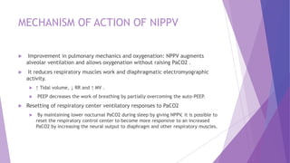 MECHANISM OF ACTION OF NIPPV
 Improvement in pulmonary mechanics and oxygenation: NPPV augments
alveolar ventilation and allows oxygenation without raising PaCO2 .
 It reduces respiratory muscles work and diaphragmatic electromyographic
activity.
 ↑ Tidal volume, ↓ RR and ↑ MV .
 PEEP decreases the work of breathing by partially overcoming the auto-PEEP.
 Resetting of respiratory center ventilatory responses to PaCO2
 By maintaining lower nocturnal PaCO2 during sleep by giving NPPV, it is possible to
reset the respiratory control center to become more responsive to an increased
PaCO2 by increasing the neural output to diaphragm and other respiratory muscles.
 