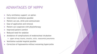 ADVANTAGES OF NIPPV
 Early ventilatory support: an option
 Intermittent ventilation possible
 Patient can eat, drink and communicate
 Ease of application and removal
 Patient can cooperate with physiotherapy
 Improved patient comfort
 Reduced need for sedation
 Avoidance of complications of endotracheal intubation
 upper airway trauma, sinusitis, otitis, nosocomial pneumonia
 Ventilation outside hospital possible
 Correction of hypoxaemia without worsening hypercarbia
 
