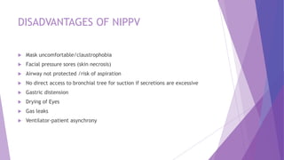DISADVANTAGES OF NIPPV
 Mask uncomfortable/claustrophobia
 Facial pressure sores (skin necrosis)
 Airway not protected /risk of aspiration
 No direct access to bronchial tree for suction if secretions are excessive
 Gastric distension
 Drying of Eyes
 Gas leaks
 Ventilator-patient asynchrony
 