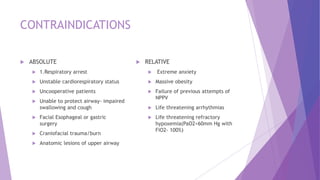 CONTRAINDICATIONS
 ABSOLUTE
 1.Respiratory arrest
 Unstable cardiorespiratory status
 Uncooperative patients
 Unable to protect airway- impaired
swallowing and cough
 Facial Esophageal or gastric
surgery
 Craniofacial trauma/burn
 Anatomic lesions of upper airway
 RELATIVE
 Extreme anxiety
 Massive obesity
 Failure of previous attempts of
NPPV
 Life threatening arrhythmias
 Life threatening refractory
hypoxemia(PaO2<60mm Hg with
FiO2- 100%)
 