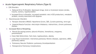  Acute Hypercapneic Respiratory Failure (Type II)
 CNS Disorders
 Reduced Drive To Breathe: depressant drugs, brain or brainstem lesions (stroke,
trauma, tumors), hypothyroidism
 Increased Drive to Breathe: increased metabolic rate ( CO2 production), metabolic
acidosis, anxiety associated with dyspnea
 Neuromuscular Disorders
 Paralytic Disorders/DRUGS: Myasthenia Gravis, GBS ,Curaine poisining, nerve gas
 Impaired Muscle Function: electrolyte imbalance, malnutrition, chronic pulmonary
disease,
 Increased Work of Breathing
 Pleural Occupying Lesions: pleural effusions, hemothorax, empyema,
pneumothorax
 Chest Wall Deformities: flail chest, kyphoscoliosis, obesity
 Lung Tissue Involvement: interstitial pulmonary fibrotic diseases, aspiration, ARDS,
pulmonary edema
 Pulmonary Vascular Problems: pulmonary thromboembolism
 Postoperative Pulmonary Complications
 