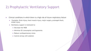 2) Prophylactic Ventilatory Support
 Clinical conditions in which there is a high risk of future respiratory failure
 Examples: Brain injury, heart muscle injury, major surgery, prolonged shock,
smoke injury
 Ventilatory support is instituted to:
 Decrease the WOB
 Minimize O2 consumption and hypoxemia
 Reduce cardiopulmonary stress
 Control airway with sedation
 