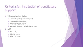 Criteria for institution of ventilatory
support
 Pulmonary function studies:
 Respiratory rate (breaths/min) > 35
 Tidal volume (ml/kg) <5
 Vital capacity (ml/kg) <15
 Maximum Inspiratory Force (cm HO2) <-20
 ABGS
 PH <7.25
 PO2 <60 mmHg
 PCO2 >50 mmHG
 
