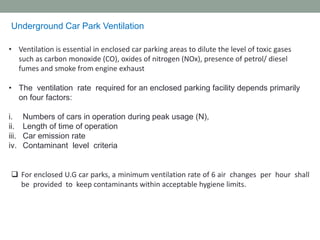 Underground Car Park Ventilation
• Ventilation is essential in enclosed car parking areas to dilute the level of toxic gases
such as carbon monoxide (CO), oxides of nitrogen (NOx), presence of petrol/ diesel
fumes and smoke from engine exhaust
• The ventilation rate required for an enclosed parking facility depends primarily
on four factors:
i. Numbers of cars in operation during peak usage (N),
ii. Length of time of operation
iii. Car emission rate
iv. Contaminant level criteria
❑ For enclosed U.G car parks, a minimum ventilation rate of 6 air changes per hour shall
be provided to keep contaminants within acceptable hygiene limits.
 