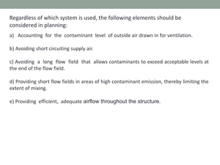 Regardless of which system is used, the following elements should be
considered in planning:
a) Accounting for the contaminant level of outside air drawn in for ventilation.
b) Avoiding short circuiting supply air.
c) Avoiding a long flow field that allows contaminants to exceed acceptable levels at
the end of the flow field.
d) Providing short flow fields in areas of high contaminant emission, thereby limiting the
extent of mixing.
e) Providing efficient, adequate airflow throughout the structure.
 