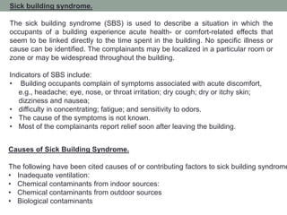 Sick building syndrome.
The sick building syndrome (SBS) is used to describe a situation in which the
occupants of a building experience acute health- or comfort-related effects that
seem to be linked directly to the time spent in the building. No specific illness or
cause can be identified. The complainants may be localized in a particular room or
zone or may be widespread throughout the building.
Indicators of SBS include:
• Building occupants complain of symptoms associated with acute discomfort,
e.g., headache; eye, nose, or throat irritation; dry cough; dry or itchy skin;
dizziness and nausea;
• difficulty in concentrating; fatigue; and sensitivity to odors.
• The cause of the symptoms is not known.
• Most of the complainants report relief soon after leaving the building.
Causes of Sick Building Syndrome.
The following have been cited causes of or contributing factors to sick building syndrome
• Inadequate ventilation:
• Chemical contaminants from indoor sources:
• Chemical contaminants from outdoor sources
• Biological contaminants
 