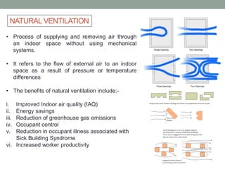 NATURAL VENTILATION
• Process of supplying and removing air through
an indoor space without using mechanical
systems.
• It refers to the flow of external air to an indoor
space as a result of pressure or temperature
differences
• The benefits of natural ventilation include:-
i. Improved Indoor air quality (IAQ)
ii. Energy savings
iii. Reduction of greenhouse gas emissions
iv. Occupant control
v. Reduction in occupant illness associated with
Sick Building Syndrome
vi. Increased worker productivity
 