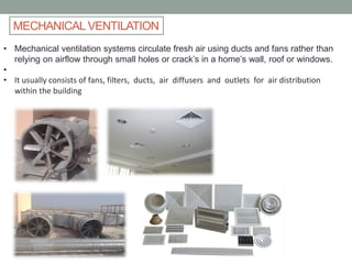 MECHANICAL VENTILATION
• Mechanical ventilation systems circulate fresh air using ducts and fans rather than
relying on airflow through small holes or crack’s in a home’s wall, roof or windows.
•
• It usually consists of fans, filters, ducts, air diffusers and outlets for air distribution
within the building
 