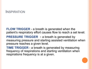 INSPIRATION
FLOW TRIGGER - a breath is generated when the
patient’s respiratory effort causes flow to reach a set level.
PRESSURE TRIGGER - a breath is generated by
measuring pressure and starting assisted ventilation when
pressure reaches a given level.
TIME TRIGGER - a breath is generated by measuring
frequency of respirations and starting ventilation when
respirations frequency is at a given.
 