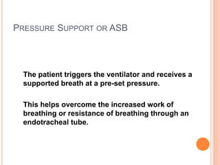 PRESSURE SUPPORT OR ASB
The patient triggers the ventilator and receives a
supported breath at a pre-set pressure.
This helps overcome the increased work of
breathing or resistance of breathing through an
endotracheal tube.
 