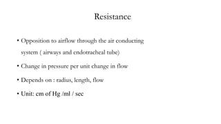 Resistance
• Opposition to airflow through the air conducting
system ( airways and endotracheal tube)
• Change in pressure per unit change in flow
• Depends on : radius, length, flow
• Unit: cm of Hg /ml / sec
 