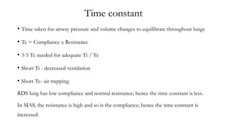 Time constant
• Time taken for airway pressure and volume changes to equilibrate throughout lungs
• Tc = Compliance x Resistance
• 3-5 Tc needed for adequate Ti / Te
• Short Ti - decreased ventilation
• Short Te- air trapping
RDS lung has low compliance and normal resistance; hence the time constant is less.
In MAS, the resistance is high and so is the compliance; hence the time constant is
increased.
 