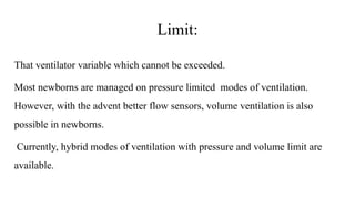 Limit:
That ventilator variable which cannot be exceeded.
Most newborns are managed on pressure limited modes of ventilation.
However, with the advent better flow sensors, volume ventilation is also
possible in newborns.
Currently, hybrid modes of ventilation with pressure and volume limit are
available.
 
