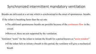 Synchronized intermittent mandatory ventilation
Breaths are delivered at a set rate which is synchronized to the onset of spontaneous breaths.
If the infant is breathing faster than the set rate
The additional spontaneous breaths are possible because of the continuous flow in the
circuit.
However, these are not supported by the ventilation.
Ventilator “waits” for the infant to initiate the breath for a period known as “assist window”
If the infant fails to initiate a breath in this period, the ventilator will give a mechanical
breath
 