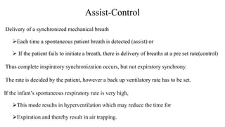 Assist-Control
Delivery of a synchronized mechanical breath
Each time a spontaneous patient breath is detected (assist) or
 If the patient fails to initiate a breath, there is delivery of breaths at a pre set rate(control)
Thus complete inspiratory synchronization occurs, but not expiratory synchrony.
The rate is decided by the patient, however a back up ventilatory rate has to be set.
If the infant’s spontaneous respiratory rate is very high,
This mode results in hyperventilation which may reduce the time for
Expiration and thereby result in air trapping.
 