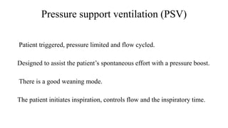Pressure support ventilation (PSV)
Patient triggered, pressure limited and flow cycled.
Designed to assist the patient’s spontaneous effort with a pressure boost.
There is a good weaning mode.
The patient initiates inspiration, controls flow and the inspiratory time.
 