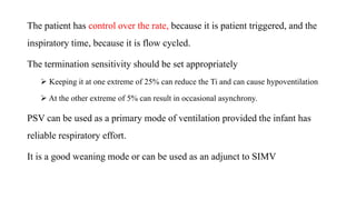 The patient has control over the rate, because it is patient triggered, and the
inspiratory time, because it is flow cycled.
The termination sensitivity should be set appropriately
 Keeping it at one extreme of 25% can reduce the Ti and can cause hypoventilation
 At the other extreme of 5% can result in occasional asynchrony.
PSV can be used as a primary mode of ventilation provided the infant has
reliable respiratory effort.
It is a good weaning mode or can be used as an adjunct to SIMV
 