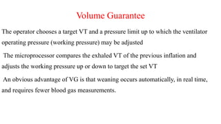 Volume Guarantee
The operator chooses a target VT and a pressure limit up to which the ventilator
operating pressure (working pressure) may be adjusted
The microprocessor compares the exhaled VT of the previous inflation and
adjusts the working pressure up or down to target the set VT
An obvious advantage of VG is that weaning occurs automatically, in real time,
and requires fewer blood gas measurements.
 