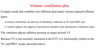 Volume ventilation plus
Complex mode that combines two different dual-mode volume-targeted inflation
types:
volume control plus, for delivery of mandatory inflations in AC and SIMV, and
 volume support, for support of spontaneous breaths in the spontaneous ventilation mode.
The ventilator adjusts inflation pressure to target desired VT.
Because VT is not routinely measured at the ETT, it is functionally similar to the
VC and PRVC modes described above
 