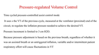Pressure-regulated Volume Control
Time cycled pressure-controlled assist control mode
It uses s the VT of the previous cycle, measured at the ventilator (proximal) end of the
circuit, to regulate the inflation pressure needed to achieve the desired VT.
Pressure increment is limited to 3 cm H2O.
Because pressure adjustment is based on the previous breath, regardless of whether it
was an assisted breath or an untriggered inflation, variable and/or intermittent patient
respiratory effort will cause fluctuations in VT
 