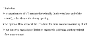 Limitation:
 overestimation of VT measured proximally (at the ventilator end of the
circuit), rather than at the airway opening.
An optional flow sensor at the ET allows for more accurate monitoring of VT
 but the servo regulation of inflation pressure is still based on the proximal
flow measurement
 