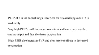 PEEP of 3 is for normal lungs, 4 to 7 cm for diseased lungs and > 7 is
used rarely
Very high PEEP could impair venous return and hence decrease the
cardiac output and thus the tissue oxygenation
High PEEP also increases PVR and thus may contribute to decreased
oxygenation
 