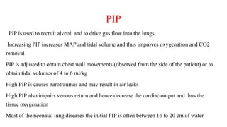 PIP
PIP is used to recruit alveoli and to drive gas flow into the lungs
Increasing PIP increases MAP and tidal volume and thus improves oxygenation and CO2
removal
PIP is adjusted to obtain chest wall movements (observed from the side of the patient) or to
obtain tidal volumes of 4 to 6 ml/kg
High PIP is causes barotraumas and may result in air leaks
High PIP also impairs venous return and hence decrease the cardiac output and thus the
tissue oxygenation
Most of the neonatal lung diseases the initial PIP is often between 16 to 20 cm of water
 