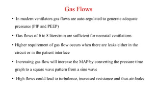 Gas Flows
• In modern ventilators gas flows are auto-regulated to generate adequate
pressures (PIP and PEEP)
• Gas flows of 6 to 8 liters/min are sufficient for neonatal ventilations
• Higher requirement of gas flow occurs when there are leaks either in the
circuit or in the patient interface
• Increasing gas flow will increase the MAP by converting the pressure time
graph to a square wave pattern from a sine wave
• High flows could lead to turbulence, increased resistance and thus air-leaks
 