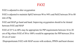 FiO2
FiO2 is adjusted to alter oxygenation
FiO2 is adjusted to maintain SpO2 between 90 to 94% and PaO2 between 50 to 80
mm of Hg
FiO2 and MAP go hand and hand. Improving oxygenation should to be titrated
between FiO2 and MAP
FiO2 of 25 % to 40% may be appropriate for PIP requirements between 16 to 20
cm of Hg where FiO2 of 50 to 100% would be appropriate for PIP between 20 to
24 cm of water
Disproportionate FiO2 with MAP occurs with acidosis, PPHN and heart disease
 
