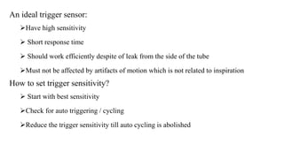 An ideal trigger sensor:
Have high sensitivity
 Short response time
 Should work efficiently despite of leak from the side of the tube
Must not be affected by artifacts of motion which is not related to inspiration
How to set trigger sensitivity?
 Start with best sensitivity
Check for auto triggering / cycling
Reduce the trigger sensitivity till auto cycling is abolished
 